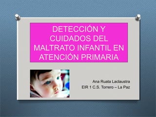 DETECCIÓN Y
CUIDADOS DEL
MALTRATO INFANTIL EN
ATENCIÓN PRIMARIA
Ana Ruata Laclaustra
EIR 1 C.S. Torrero – La Paz
 