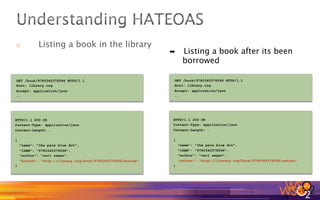 o  Listing a book in the library
GET /book/9780345376596 HTTP/1.1
Host: library.org
Accept: application/json
..
HTTP/1.1 200 OK
Content-Type: application/json
Content-Length: …
{
"name": "the pale blue dot",
"ISBN": "9780345376596",
"author": "carl sagan",
"borrow": "http://library.org/book/9780345376596/borrow"
}
GET /book/9780345376596 HTTP/1.1
Host: library.org
Accept: application/json
..
HTTP/1.1 200 OK
Content-Type: application/json
Content-Length: …
{
"name": "the pale blue dot",
"ISBN": "9780345376596",
"author": "carl sagan",
"return": "http://library.org/book/9780345376596/return"
}
➡  Listing a book after its been
borrowed
 