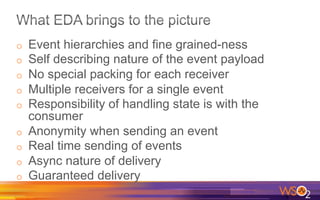 o  Event hierarchies and fine grained-ness
o  Self describing nature of the event payload
o  No special packing for each receiver
o  Multiple receivers for a single event
o  Responsibility of handling state is with the
consumer
o  Anonymity when sending an event
o  Real time sending of events
o  Async nature of delivery
o  Guaranteed delivery
 