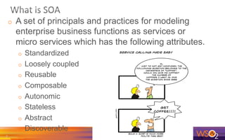 o  A set of principals and practices for modeling
enterprise business functions as services or
micro services which has the following attributes.
o  Standardized
o  Loosely coupled
o  Reusable
o  Composable
o  Autonomic
o  Stateless
o  Abstract
o  Discoverable
7	
  
 
