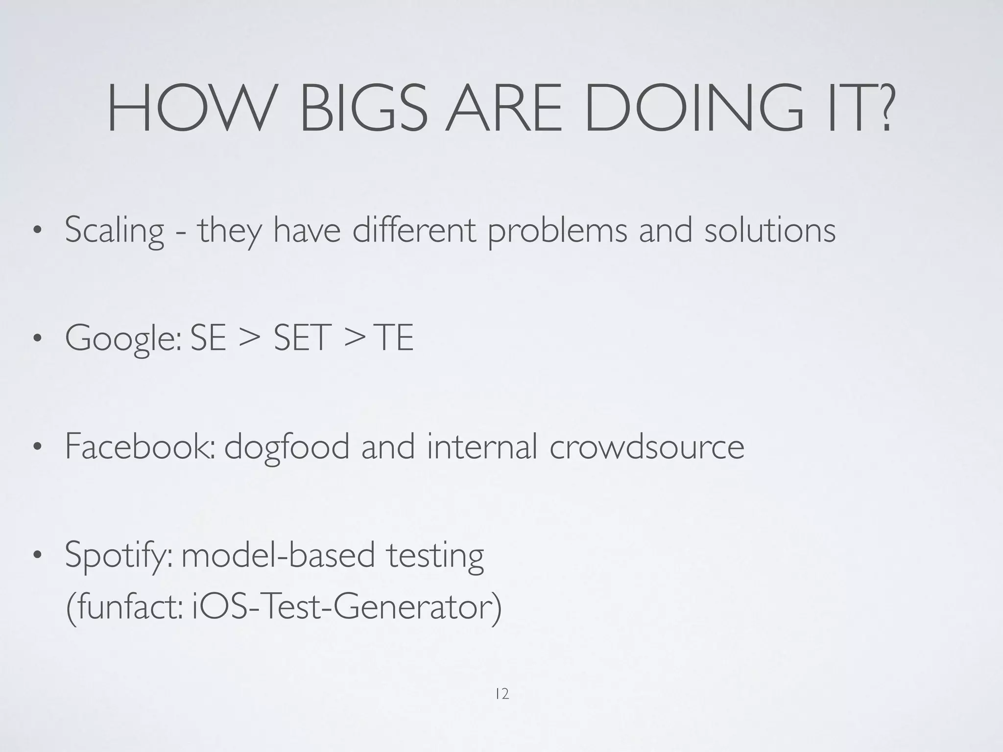 HOW BIGS ARE DOING IT?
• Scaling - they have different problems and solutions
• Google: SE > SET >TE
• Facebook: dogfood and internal crowdsource
• Spotify: model-based testing 
(funfact: iOS-Test-Generator)
12
 