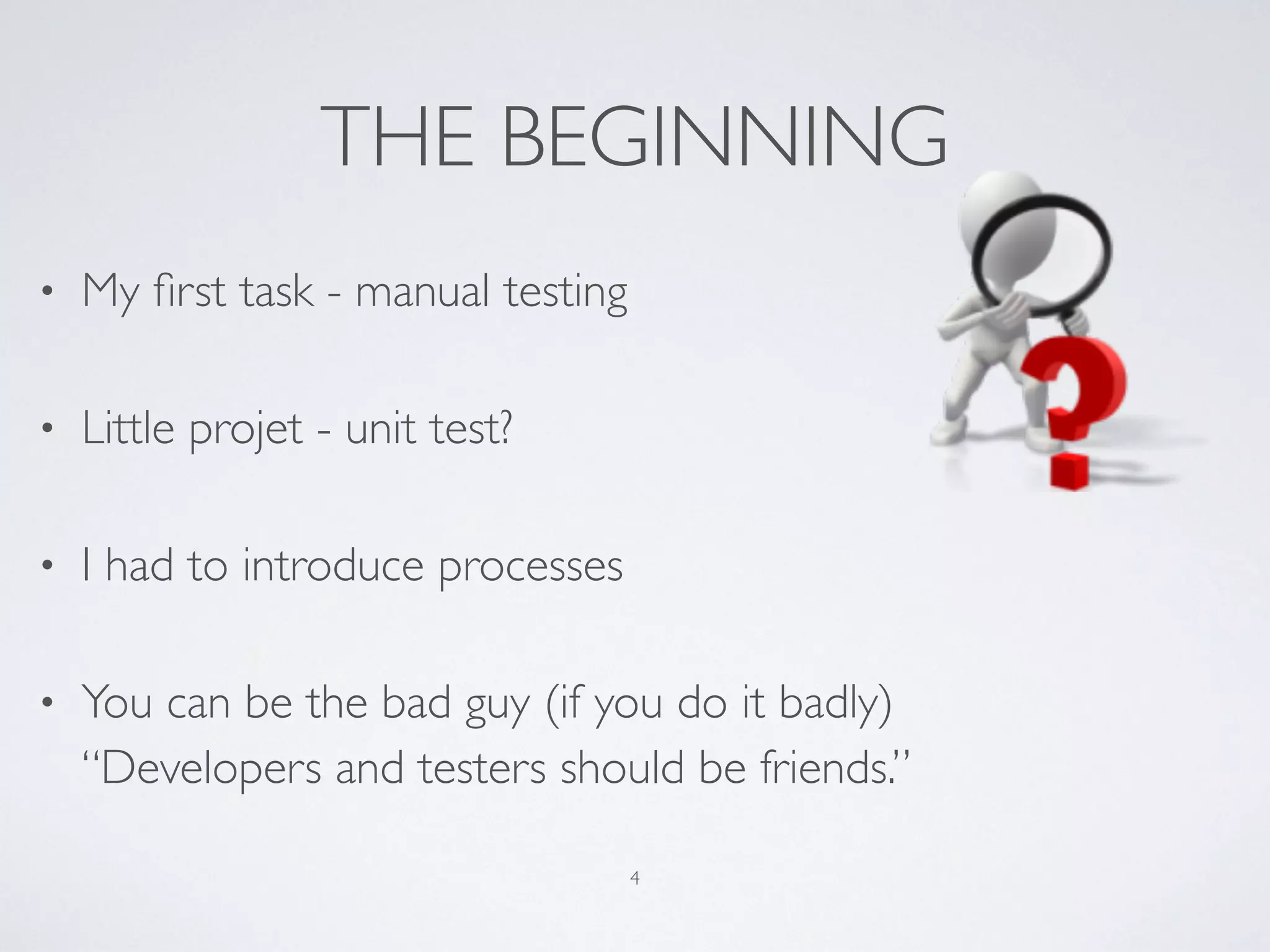 THE BEGINNING
• My ﬁrst task - manual testing
• Little projet - unit test?
• I had to introduce processes
• You can be the bad guy (if you do it badly) 
“Developers and testers should be friends.”
4
 