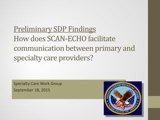 Preliminary	SDP	Findings
How	does	SCAN‐ECHO	facilitate	
communication	between	primary	and	
specialty	care	providers?
CJ Koenig et al.
Christopher.Koenig@va.gov
September 18, 2015
 