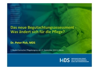  	
  
	
  
Dr.	
  Peter	
  Pick,	
  MDS	
  
	
  
Das	
  neue	
  Begutachtungsassessment	
  -­‐	
  
Was	
  ändert	
  sich	
  für	
  die	
  Pﬂege?	
  
	
  
7.	
  Niederrheinischer	
  Pﬂegekongress	
  am	
  17.	
  September	
  2015	
  in	
  Neuss	
  
 