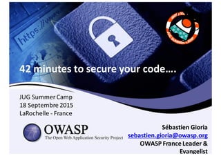 42	
  minutes	
  to	
  secure	
  your	
  code….
Sébastien Gioria
sebastien.gioria@owasp.org
OWASP	
  France	
  Leader	
  &	
  
Evangelist
JUG	
  Summer	
  Camp
18	
  Septembre 2015
LaRochelle -­‐ France
 