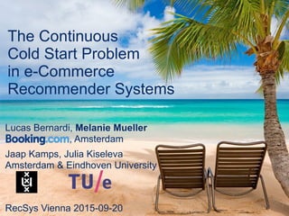 Booking.com
The Continuous
Cold Start Problem
in e-Commerce
Recommender Systems
RecSys Vienna 2015-09-20
Lucas Bernardi, Melanie Mueller
, Amsterdam
Jaap Kamps, Julia Kiseleva
Amsterdam & Eindhoven University
 
