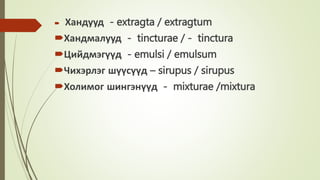  Хандууд - extragta / extragtum
Хандмалууд - tincturae / - tinctura
Цийдмэгүүд - emulsi / emulsum
Чихэрлэг шүүсүүд – sirupus / sirupus
Холимог шингэнүүд - mixturae /mixtura
 