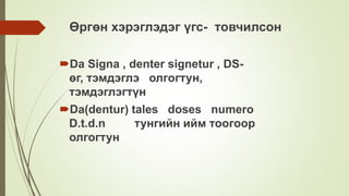 Өргөн хэрэглэдэг үгс- товчилсон
Da Signa , denter signetur , DS-
өг, тэмдэглэ олгогтун,
тэмдэглэгтүн
Da(dentur) tales doses numero
D.t.d.n тунгийн ийм тоогоор
олгогтун
 