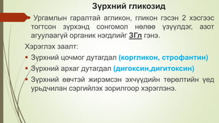 Зүрхний гликозид
 Ургамлын гаралтай агликон, гликон гэсэн 2 хэсгээс
тогтсон зүрхэнд сонгомол нөлөө үзүүлдэг, азот
агуулаагүй органик нэгдлийг ЗГл гэнэ.
Хэрэглэх заалт:
 Зүрхний цочмог дутагдал (коргликон, строфантин)
 Зүрхний архаг дутагдал (дигоксин,дигитоксин)
 Зүрхний өвчтэй жирэмсэн эхчүүдийн төрөлтийн үед
урьдчилан сэргийлэх зорилгоор хэрэглэнэ.
 