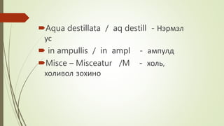 Aqua destillata / aq destill - Нэрмэл
ус
 in ampullis / in ampl - ампулд
Misce – Misceatur /M - холь,
холивол зохино
 