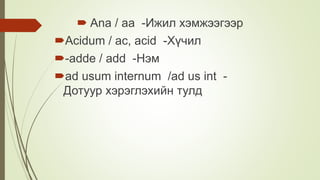  Ana / aa -Ижил хэмжээгээр
Acidum / ac, acid -Хүчил
-adde / add -Нэм
ad usum internum /ad us int -
Дотуур хэрэглэхийн тулд
 
