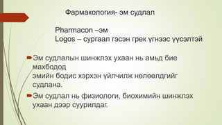 Фармакология- эм судлал
Pharmacon –эм
Logos – сургаал гэсэн грек үгнээс үүсэлтэй
Эм судлалын шинжлэх ухаан нь амьд бие
махбодод
эмийн бодис хэрхэн үйлчилж нөлөөлдгийг
судлана.
Эм судлал нь физиологи, биохимийн шинжлэх
ухаан дээр суурилдаг.
 