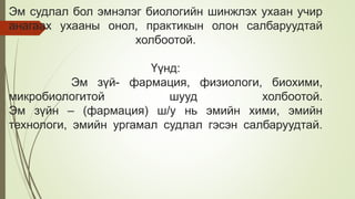 Эм судлал бол эмнэлэг биологийн шинжлэх ухаан учир
анагаах ухааны онол, практикын олон салбаруудтай
холбоотой.
Үүнд:
Эм зүй- фармация, физиологи, биохими,
микробиологитой шууд холбоотой.
Эм зүйн – (фармация) ш/у нь эмийн хими, эмийн
технологи, эмийн ургамал судлал гэсэн салбаруудтай.
 