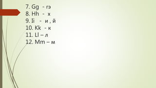 7. Gg - гэ
8. Hh - х
9. Ii - и , й
10. Kk - к
11. Ll – л
12. Mm – м
 