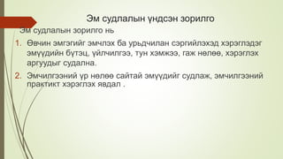 Эм судлалын үндсэн зорилго
Эм судлалын зорилго нь
1. Өвчин эмгэгийг эмчлэх ба урьдчилан сэргийлэхэд хэрэглэдэг
эмүүдийн бүтэц, үйлчилгээ, тун хэмжээ, гаж нөлөө, хэрэглэх
аргуудыг судална.
2. Эмчилгээний үр нөлөө сайтай эмүүдийг судлаж, эмчилгээний
практикт хэрэглэх явдал .
 