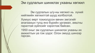 Эм судлалын шинжлэх ухааны хөгжил
Эм судлалын ш/у-ны хөгжил нь хүний
нийгмийн хөгжилтэй шууд холбоотой.
Хүмүүс өөрт тохиолдсон өвчин эмгэгийг
анагаахын тулд янз бүрийн ургамал, амьтны
гаралтай зүйлсийг хэрэглэж байсан.
1950 оныг эм судлалын шинжлэх ухааны их
амжилтын үе гэж үздэг. Олон эмүүд шинээр
гарсан.
 
