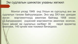 Эм судлалын шинжлэх ухааны хөгжил
Монгол улсад 1949 онд Улсын их сургуульд анх эм
судлалын тэнхим байгуулагдсан. Энэ үед ЗХУ-аас уригдаж
ирсэн мэргэжилтнүүд ажиллаж байгаад 1958 оноос
(Д.Балдандорж) үндэсний мэргэжилтэн ажиллаж эхэлсэн.
Одоо манай эм судлалын салбарт 30 гаруй эрдэмтэд
ажиллаж, 140 орчим ном тохимол бичигджээ.
 