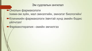 Эм судлалын ангилал
Онолын фармакологи
/хими-эм зүйн, мал эмнэлгийн, эмнэлэг биологийн/
Клиникийн фармакологи /өвчтэй хүнд эмийн бодис
үйлчлэл/
Фармакотерапия –эмийн эмчилгээ
 