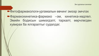 Эм судлалын ангилал
Фитофармакологи-ургамалын өвчинг эмээр эмчлэх
Фармакокинетика-фармако –эм, кинетика-хөдлөл.
Эмийн бодисын шимэгдэлт, тархалт, өөрчлөгдөн
хувирах ба ялгаралтыг судалдаг.
 