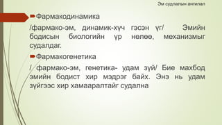 Эм судлалын ангилал
Фармакодинамика
/фармако-эм, динамик-хүч гэсэн үг/ Эмийн
бодисын биологийн үр нөлөө, механизмыг
судалдаг.
Фармакогенетика
/ фармако-эм, генетика- удам зүй/ Бие махбод
эмийн бодист хир мэдрэг байх. Энэ нь удам
зүйгээс хир хамааралтайг судална
 