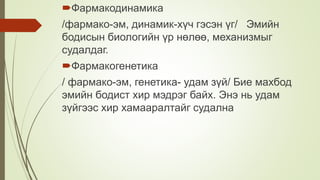 Фармакодинамика
/фармако-эм, динамик-хүч гэсэн үг/ Эмийн
бодисын биологийн үр нөлөө, механизмыг
судалдаг.
Фармакогенетика
/ фармако-эм, генетика- удам зүй/ Бие махбод
эмийн бодист хир мэдрэг байх. Энэ нь удам
зүйгээс хир хамааралтайг судална
 