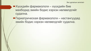 Эм судлалын ангилал
Хүүхдийн фармакологи – хүүхдийн бие
махбодид эмийн бодис хэрхэн нөлөөлдгийг
судална.
Гериатрическая фармакологи – настангуудад
эмийн бодис хэрхэн нөлөөлдгийг судална.
 