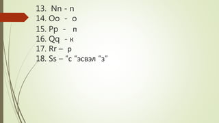 13. Nn - n
14. Oo - o
15. Pp - п
16. Qq - к
17. Rr – р
18. Ss – “с “эсвэл “з”
 