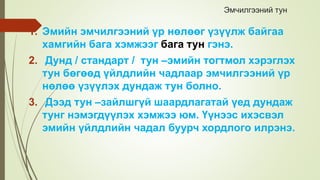 Эмчилгээний тун
1. Эмийн эмчилгээний үр нөлөөг үзүүлж байгаа
хамгийн бага хэмжээг бага тун гэнэ.
2. Дунд / стандарт / тун –эмийн тогтмол хэрэглэх
тун бөгөөд үйлдлийн чадлаар эмчилгээний үр
нөлөө үзүүлэх дундаж тун болно.
3. Дээд тун –зайлшгүй шаардлагатай үед дундаж
тунг нэмэгдүүлэх хэмжээ юм. Үүнээс ихэсвэл
эмийн үйлдлийн чадал буурч хордлого илрэнэ.
 