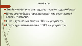 Үхлийн тун
Эмийн үхлийн тунг амьтад дээр туршиж тодорхойлдог.
Шинэ эмийн бодис гарахад заавал хир зэрэг хортой
болохыг тогтооно.
LD50 – туршлагын амьтны 50% нь үхүүлэх тун
LD100– туршлагын амьтны 100% нь үхүүлэх тун
 