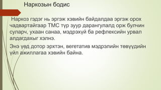 Наркозын бодис
Наркоз гэдэг нь эргэж хэвийн байдалдаа эргэж орох
чадвартайгаар ТМС түр зуур дарангулалд орж булчин
суларч, ухаан санаа, мэдрэхүй ба рефлексийн урвал
алдагдахыг хэлнэ.
Энэ үед дотор эрхтэн, вегетатив мэдрэлийн төвүүдийн
үйл ажиллагаа хэвийн байна.
 