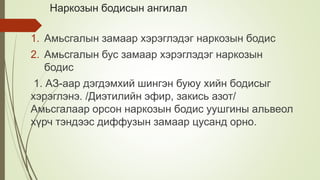 Наркозын бодисын ангилал
1. Амьсгалын замаар хэрэглэдэг наркозын бодис
2. Амьсгалын бус замаар хэрэглэдэг наркозын
бодис
1. АЗ-аар дэгдэмхий шингэн буюу хийн бодисыг
хэрэглэнэ. /Диэтилийн эфир, закись азот/
Амьсгалаар орсон наркозын бодис уушгины альвеол
хүрч тэндээс диффузын замаар цусанд орно.
 