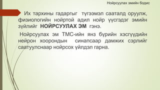 Нойрсуулах эмийн бодис
Их тархины гадаргыг түгээмэл сааталд оруулж,
физиологийн нойртой адил нойр үүсгэдэг эмийн
зүйлийг НОЙРСУУЛАХ ЭМ гэнэ.
Нойрсуулах эм ТМС-ийн янз бүрийн хэсгүүдийн
нейрон хоорондын синапсаар дамжих сэрлийг
саатуулснаар нойрсох үйлдэл гарна.
 