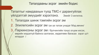 Таталдааны эсрэг эмийн бодис
Таталтыг намдаахын тулд ТМС-г дарангуйлах
үйлдэлтэй эмүүдийг хэрэглэнэ. Эмийг 3 ангилна.
1. Таталдах шинж тэмгийн эсрэг эм
2. Эпилепсийн эсрэг эм /үе үе татаж унадаг Мэд.өвчин/
3. Паркинсоны эсрэг эм / булчингийн тонус огцом ихсэх,
өөрийн мэдэлгүй байнга салганах, хөдөлгөөн багасах зэрэг ш/т
илэрдэг /
 