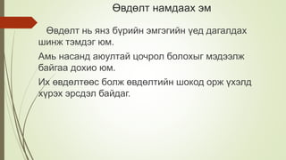 Өвдөлт намдаах эм
Өвдөлт нь янз бүрийн эмгэгийн үед дагалдах
шинж тэмдэг юм.
Амь насанд аюултай цочрол болохыг мэдээлж
байгаа дохио юм.
Их өвдөлтөөс болж өвдөлтийн шокод орж үхэлд
хүрэх эрсдэл байдаг.
 
