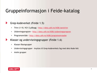 Gruppeinformasjon i Feide-katalog
Grep-kodeverket (Feide 1.5)
• Trinn (1-10, VG1-2,påbygg - http://data.udir.no/kl06/aarstrinn
• Utdanningsprogram - http://data.udir.no/kl06/utdanningsprogram
• Programområde - http://data.udir.no/kl06/programomraader
Klasser og undervisningsgrupper (Feide 1.6)
• Klasser/Basisgrupper
• Undervisningsgrupper – knyttes til Grep-kodeverkets fag med dets Kode-felt
• Andre grupper
3
 