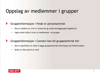 Oppslag av medlemmer i grupper
Gruppeinformasjon i Feide er personsentrisk
• Ola er medlem av trinn 6, klasse 6A og undervisningsgruppe Engelsk 6A
• Ingen enkel måte å liste ut medlemmer i en gruppe
Gruppeinformasjon i Connect kan bli gruppesentrisk her
• Det er spesifisert en måte å legge gruppesentrisk informasjon på Feide-brukere
• Dette er ikke prøvd ut ennå
5
 