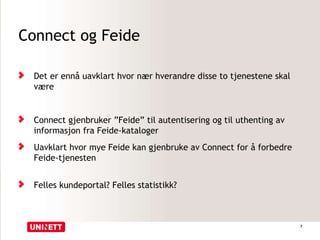Connect og Feide
Det er ennå uavklart hvor nær hverandre disse to tjenestene skal
være
Connect gjenbruker ”Feide” til autentisering og til uthenting av
informasjon fra Feide-kataloger
Uavklart hvor mye Feide kan gjenbruke av Connect for å forbedre
Feide-tjenesten
Felles kundeportal? Felles statistikk?
7
 