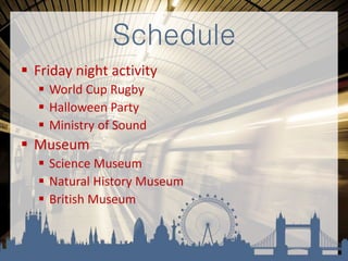 Schedule
 Friday night activity
 World Cup Rugby
 Halloween Party
 Ministry of Sound
 Museum
 Science Museum
 Natural History Museum
 British Museum
 