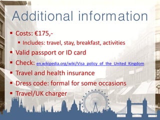 Additional information
 Costs: €175,-
 Includes: travel, stay, breakfast, activities
 Valid passport or ID card
 Check: en.wikipedia.org/wiki/Visa_policy_of_the_United_Kingdom
 Travel and health insurance
 Dress code: formal for some occasions
 Travel/UK charger
 