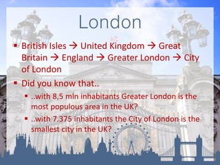London
 British Isles  United Kingdom  Great
Britain  England  Greater London  City
of London
 Did you know that..
 ..with 8,5 mln inhabitants Greater London is the
most populous area in the UK?
 ..with 7.375 inhabitants the City of London is the
smallest city in the UK?
 