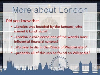 More about London
Did you know that..
 ..London was founded by the Romans, who
named it Londinium?
 ..London is considered one of the world’s most
influential financial centres?
 ..it’s okay to die in the Palace of Westminster?
 ..probably all of this can be found on Wikipedia?
 