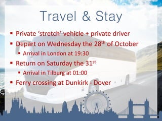 Travel & Stay
 Private ‘stretch’ vehicle + private driver
 Depart on Wednesday the 28th of October
 Arrival in London at 19:30
 Return on Saturday the 31st
 Arrival in Tilburg at 01:00
 Ferry crossing at Dunkirk - Dover
 
