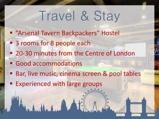 Travel & Stay
 “Arsenal Tavern Backpackers” Hostel
 3 rooms for 8 people each
 20-30 minutes from the Centre of London
 Good accommodations
 Bar, live music, cinema screen & pool tables
 Experienced with large groups
 