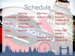 Schedule
Morning Afternoon Evening
Wednesday Departure from
Tilburg 8:00
Enjoy the ride Arrival in
London 19:30
Thursday University
College London
BDO Pub-crawl
Friday Museum Friday night
activity
Saturday Breakfast Departure from
London 13:30
Arrival in
Tilburg 1:00
 