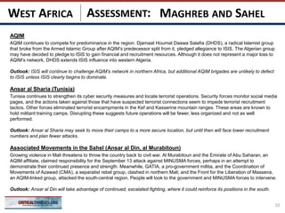 ASSESSMENT:
AQIM
AQIM continues to compete for predominance in the region. Djamaat Houmat Daawa Salafia (DHDS), a radical Islamist group
that broke from the Armed Islamic Group after AQIM’s predecessor split from it, pledged allegiance to ISIS. The Algerian group
may have decided to pledge to ISIS to gain financial and recruitment resources. Although it does not represent a major loss to
AQIM’s network, DHDS extends ISIS influence into western Algeria.
Outlook: ISIS will continue to challenge AQIM’s network in northern Africa, but additional AQIM brigades are unlikely to defect
to ISIS unless ISIS clearly begins to dominate.
Ansar al Sharia (Tunisia)
Tunisia continues to strengthen its cyber security measures and locate terrorist operations. Security forces monitor social media
pages, and the actions taken against those that have suspected terrorist connections seem to impede terrorist recruitment
tactics. Other forces eliminated terrorist encampments in the Kef and Kasserine mountain ranges. These areas are known to
hold militant training camps. Disrupting these suggests future operations will be fewer, less organized and not as well
performed.
Outlook: Ansar al Sharia may seek to move their camps to a more secure location, but until then will face lower recruitment
numbers and plan fewer attacks.
Associated Movements in the Sahel (Ansar al Din, al Murabitoun)
Growing violence in Mali threatens to throw the country back to civil war. Al Murabitoun and the Emirate of Abu Saharan, an
AQIM affiliate, claimed responsibility for the September 13 attack against MINUSMA forces, perhaps in an attempt to
demonstrate their continued presence and strength. Meanwhile, GATIA, a pro-government militia, and the Coordination of
Movements of Azawad (CMA), a separatist rebel group, clashed in northern Mali; and the Front for the Liberation of Massena,
an AQIM-linked group, attacked the south-central region. People will look to the government and MINUSMA forces to intervene.
Outlook: Ansar al Din will take advantage of continued, escalated fighting, where it could reinforce its positions in the south.
10
MAGHREB AND SAHELWEST AFRICA
 