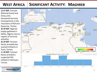 SIGNIFICANT ACTIVITY:
11
MAGHREBWEST AFRICA
1
3
2
4
1) 17 SEP: Tunisian
National Guard and
Army units
discovered terrorist
encampments in the
mountains of Kef and
Kasserine, Tunisia.
2) 19 SEP: Algerian
troops gathered in
Dellys, Algeria, due to
reports of terrorist
activities.
3) 19 SEP: Tunisian
forces arrested two
wanted militants in
Tunis, Tunisia.
4) 19 SEP: Tunisian
forces arrested a
suspected ISIS
militant in Kairouan,
Tunisia.
 