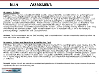 ASSESSMENT:
Domestic Politics
President Hassan Rouhani declared that the IRGC is not the sole guardian of the Islamic Revolution at a gathering of senior
IRGC commanders and officials on September 15. He added that Parliamentary representatives, the Supreme National
Security Council, the armed forces, and “other institutions” share this duty with the IRGC. On September 16, Supreme Leader
Ayatollah Ali Khamenei pushed back against Rouhani’s comments by stating that no institution bears “the responsibility to
protect the Islamic Revolution like the IRGC.” IRGC Commander Major General Mohammad Ali Jafari and IRGC Qods Force
Commander Major General Qassem Soleimani also proclaimed that the IRGC’s institutional role and responsibility is
“incomparable.” Parliament Speaker Ali Larijani reinforced the Supreme Leader’s opinion by declaring the IRGC to be the living
embodiment of the Islamic Revolution. Larijani also advocated measures to increase the IRGC’s role in the economy by
potentially allotting it funds from the Sixth Development Plan.
Outlook: The Supreme Leader and the IRGC will jointly seek to contain Rouhani‘s influence by resisting his efforts to limit the
IRGC’s economic and political role.
Domestic Politics and Reactions to the Nuclear Deal
IRGC Major General Yahya Rahim Safavi claimed that Russia is in sync with Iran regarding regional crises, including Syria. The
Supreme Leader’s Senior Military Advisor stated that Iran, Russia, and Lebanese Hezbollah are supporting “the government
and people of Syria as well as [providing] military consultations to the axis of resistance [Syria].” Safavi also stressed that Iran’s
“friendly” relations with Syria began with former Syrian President Hafez al Assad during the Iran-Iraq War. Deputy Foreign
Minister Hossein Amir Abdollahian discussed regional developments with his Russian counterpart Mikhail Bogdanov in Moscow
on September 21. These events follow Russia’s recent buildup at the port of Tartus and near the airfield in Latakia, Syria, as
well as reports alleging that IRGC Qods Force Commander Major Qassem Soleimani met with President Vladimir Putin on July
24 in Moscow.
Outlook: Regime officials will make a concerted effort to paint Iranian-Russian involvement in the Syrian crisis as cooperation
amongst equals with complimentary goals.
13
IRAN
 