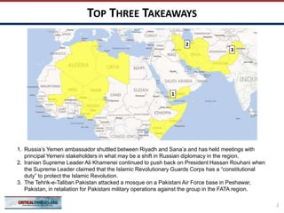TOP THREE TAKEAWAYS
2
1
3
1. Russia’s Yemen ambassador shuttled between Riyadh and Sana’a and has held meetings with
principal Yemeni stakeholders in what may be a shift in Russian diplomacy in the region.
2. Iranian Supreme Leader Ali Khamenei continued to push back on President Hassan Rouhani when
the Supreme Leader claimed that the Islamic Revolutionary Guards Corps has a “constitutional
duty” to protect the Islamic Revolution.
3. The Tehrik-e-Taliban Pakistan attacked a mosque on a Pakistani Air Force base in Peshawar,
Pakistan, in retaliation for Pakistani military operations against the group in the FATA region.
2
 