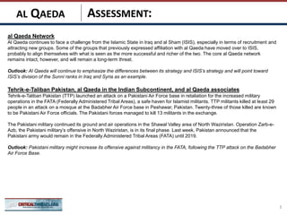 ASSESSMENT:
al Qaeda Network
Al Qaeda continues to face a challenge from the Islamic State in Iraq and al Sham (ISIS), especially in terms of recruitment and
attracting new groups. Some of the groups that previously expressed affiliation with al Qaeda have moved over to ISIS,
probably to align themselves with what is seen as the more successful and richer of the two. The core al Qaeda network
remains intact, however, and will remain a long-term threat.
Outlook: Al Qaeda will continue to emphasize the differences between its strategy and ISIS’s strategy and will point toward
ISIS’s division of the Sunni ranks in Iraq and Syria as an example.
Tehrik-e-Taliban Pakistan, al Qaeda in the Indian Subcontinent, and al Qaeda associates
Tehrik-e-Taliban Pakistan (TTP) launched an attack on a Pakistani Air Force base in retaliation for the increased military
operations in the FATA (Federally Administered Tribal Areas), a safe haven for Islamist militants. TTP militants killed at least 29
people in an attack on a mosque at the Badabher Air Force base in Peshawar, Pakistan. Twenty-three of those killed are known
to be Pakistani Air Force officials. The Pakistani forces managed to kill 13 militants in the exchange.
The Pakistani military continued its ground and air operations in the Shawal Valley area of North Waziristan. Operation Zarb-e-
Azb, the Pakistani military’s offensive in North Waziristan, is in its final phase. Last week, Pakistan announced that the
Pakistani army would remain in the Federally Administered Tribal Areas (FATA) until 2019.
Outlook: Pakistani military might increase its offensive against militancy in the FATA, following the TTP attack on the Badabher
Air Force Base.
3
AL QAEDA
 