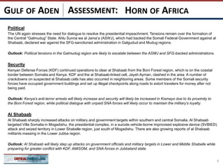 ASSESSMENT:
Political
The UN again stresses the need for dialogue to resolve the presidential impeachment. Tensions remain over the formation of
the Central “Galmudug” State. Ahlu Sunna wa al Jama’a (ASWJ), which had backed the Somali Federal Government against al
Shabaab, declared war against the SFG-sanctioned administration in Galgudud and Mudug regions.
Outlook: Political tensions in the Galmudug region are likely to escalate between the ASWJ and SFG-backed administrations.
Security
Kenyan Defense Forces (KDF) continued operations to clear al Shabaab from the Boni Forest region, which is on the coastal
border between Somalia and Kenya. KDF and the al Shabaab-linked cell, Jaysh Ayman, clashed in the area. A number of
crackdowns on suspected al Shabaab cells has also occurred in neighboring areas. Some members of the Somali security
forces have occupied government buildings and set up illegal checkpoints along roads to extort travelers for money after not
being paid.
Outlook: Kenya’s anti-terror arrests will likely increase and security will likely be increased in Kismayo due to its proximity to
the Boni Forest region, while political dialogue with unpaid SNA forces will likely occur to maintain the military’s loyalty.
Al Shabaab
Al Shabaab sharply increased attacks on military and government targets within southern and central Somalia. Al Shabaab
targeted Villa Somalia in Mogadishu, the presidential complex, in a suicide vehicle-borne improvised explosive device (SVBIED)
attack and seized territory in Lower Shabelle region, just south of Mogadishu. There are also growing reports of al Shabaab
militants massing in the Lower Jubba region.
Outlook: Al Shabaab will likely step up attacks on government officials and military targets in Lower and Middle Shabelle while
preparing for greater conflict with KDF, AMISOM, and SNA forces in Jubbaland state.
6
HORN OF AFRICAGULF OF ADEN
 